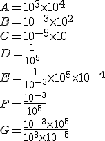 A=10^3\times  10^4\\B=10^{-3}\times  10^2\\C=10^{-5}\times  10\\D=\frac{1}{10^5}\\E=\frac{1}{10^{-3}}\times  10^5\times  10^{-4}\\F=\frac{10^{-3}}{10^5}\\G=\frac{10^{-3}\times  10^5}{10^3\times  10^{-5}}
